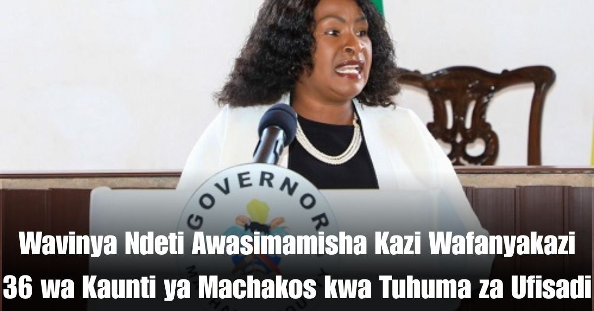 Wavinya Ndeti Awasimamisha Kazi Wafanyakazi 36 wa Kaunti ya Machakos kwa Tuhuma za Ufisadi