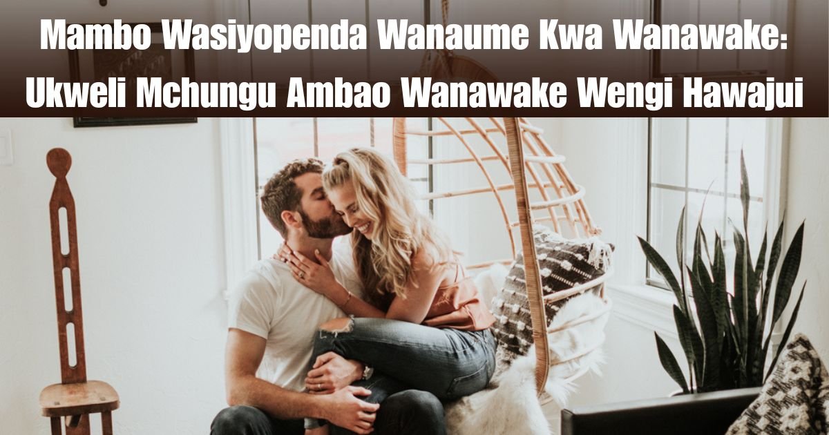 Mambo Wasiyopenda Wanaume Kwa Wanawake: Ukweli Mchungu Ambao Wanawake Wengi Hawajui