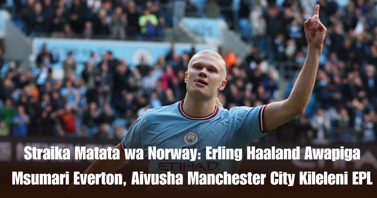 Straika Matata wa Norway: Erling Haaland Awapiga Msumari Everton, Aivusha Manchester City Kileleni EPL