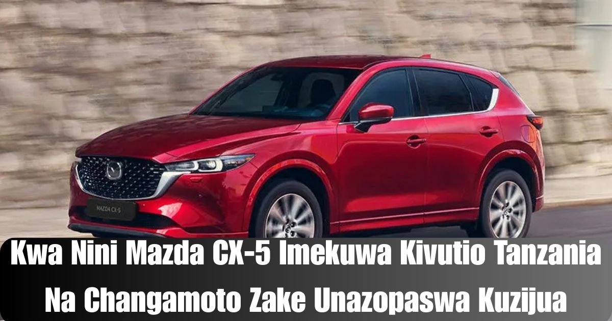 Kwa Nini Mazda CX-5 Imekuwa Kivutio Tanzania Na Changamoto Zake Unazopaswa Kuzijua