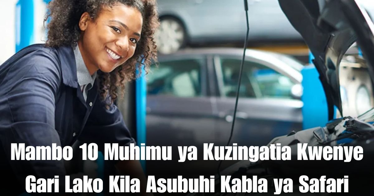 Mambo 10 Muhimu ya Kuzingatia Kwenye Gari Lako Kila Asubuhi Kabla ya Safari