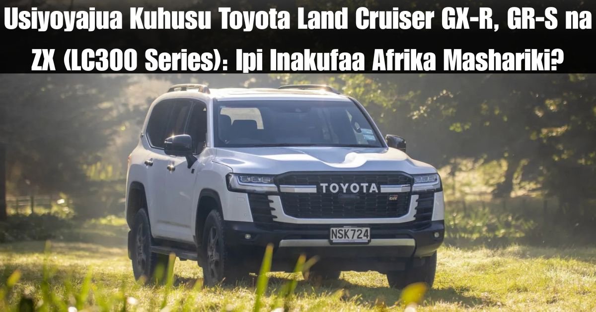 Usiyoyajua Kuhusu Toyota Land Cruiser GX-R, GR-S na ZX (LC300 Series): Ipi Inakufaa Afrika Mashariki?