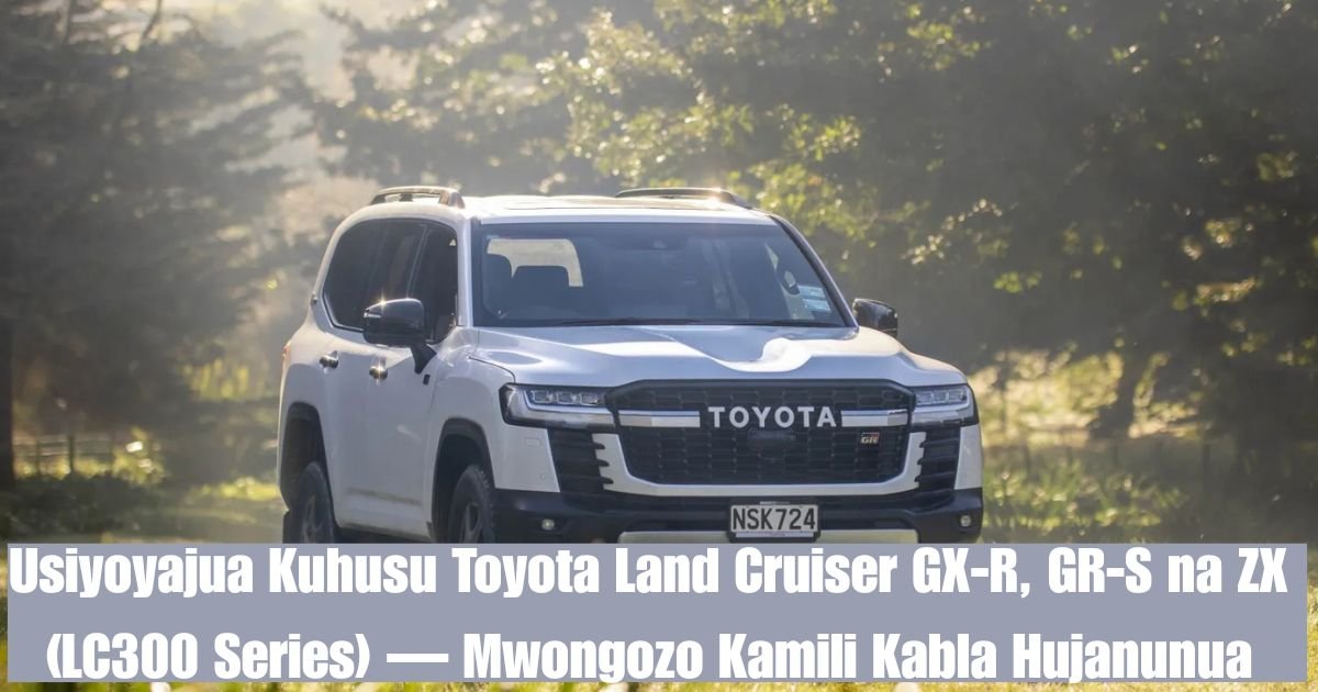 Usiyoyajua Kuhusu Toyota Land Cruiser GX-R, GR-S na ZX (LC300 Series) — Mwongozo Kamili Kabla Hujanunua