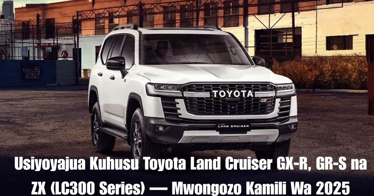 Usiyoyajua Kuhusu Toyota Land Cruiser GX-R, GR-S na ZX (LC300 Series) — Mwongozo Kamili Wa 2025