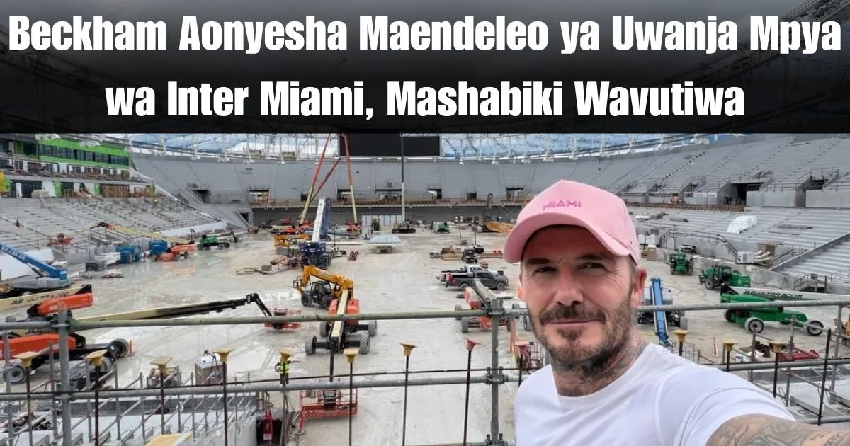 Beckham Aonyesha Maendeleo ya Uwanja Mpya wa Inter Miami, Mashabiki Wavutiwa