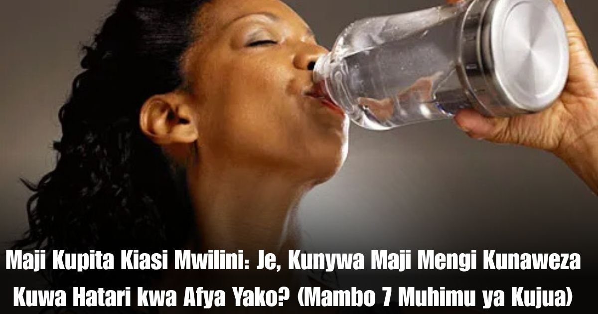 Maji Kupita Kiasi Mwilini: Je, Kunywa Maji Mengi Kunaweza Kuwa Hatari kwa Afya Yako? (Mambo 7 Muhimu ya Kujua)